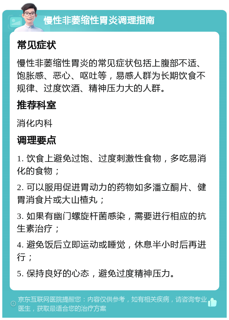 慢性非萎缩性胃炎调理指南 常见症状 慢性非萎缩性胃炎的常见症状包括上腹部不适、饱胀感、恶心、呕吐等，易感人群为长期饮食不规律、过度饮酒、精神压力大的人群。 推荐科室 消化内科 调理要点 1. 饮食上避免过饱、过度刺激性食物，多吃易消化的食物； 2. 可以服用促进胃动力的药物如多潘立酮片、健胃消食片或大山楂丸； 3. 如果有幽门螺旋杆菌感染，需要进行相应的抗生素治疗； 4. 避免饭后立即运动或睡觉，休息半小时后再进行； 5. 保持良好的心态，避免过度精神压力。