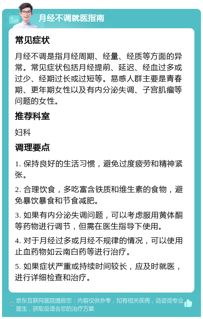 月经不调就医指南 常见症状 月经不调是指月经周期、经量、经质等方面的异常。常见症状包括月经提前、延迟、经血过多或过少、经期过长或过短等。易感人群主要是青春期、更年期女性以及有内分泌失调、子宫肌瘤等问题的女性。 推荐科室 妇科 调理要点 1. 保持良好的生活习惯，避免过度疲劳和精神紧张。 2. 合理饮食，多吃富含铁质和维生素的食物，避免暴饮暴食和节食减肥。 3. 如果有内分泌失调问题，可以考虑服用黄体酮等药物进行调节，但需在医生指导下使用。 4. 对于月经过多或月经不规律的情况，可以使用止血药物如云南白药等进行治疗。 5. 如果症状严重或持续时间较长，应及时就医，进行详细检查和治疗。