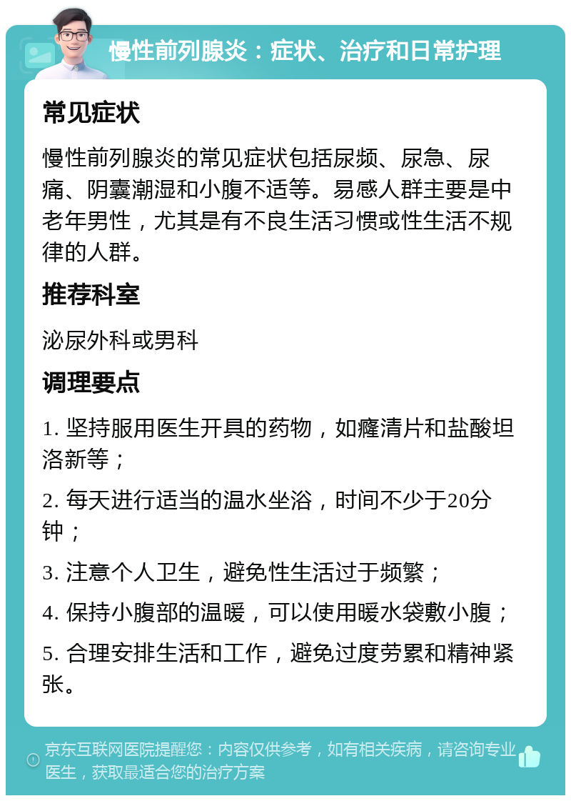 慢性前列腺炎：症状、治疗和日常护理 常见症状 慢性前列腺炎的常见症状包括尿频、尿急、尿痛、阴囊潮湿和小腹不适等。易感人群主要是中老年男性，尤其是有不良生活习惯或性生活不规律的人群。 推荐科室 泌尿外科或男科 调理要点 1. 坚持服用医生开具的药物，如癃清片和盐酸坦洛新等； 2. 每天进行适当的温水坐浴，时间不少于20分钟； 3. 注意个人卫生，避免性生活过于频繁； 4. 保持小腹部的温暖，可以使用暖水袋敷小腹； 5. 合理安排生活和工作，避免过度劳累和精神紧张。