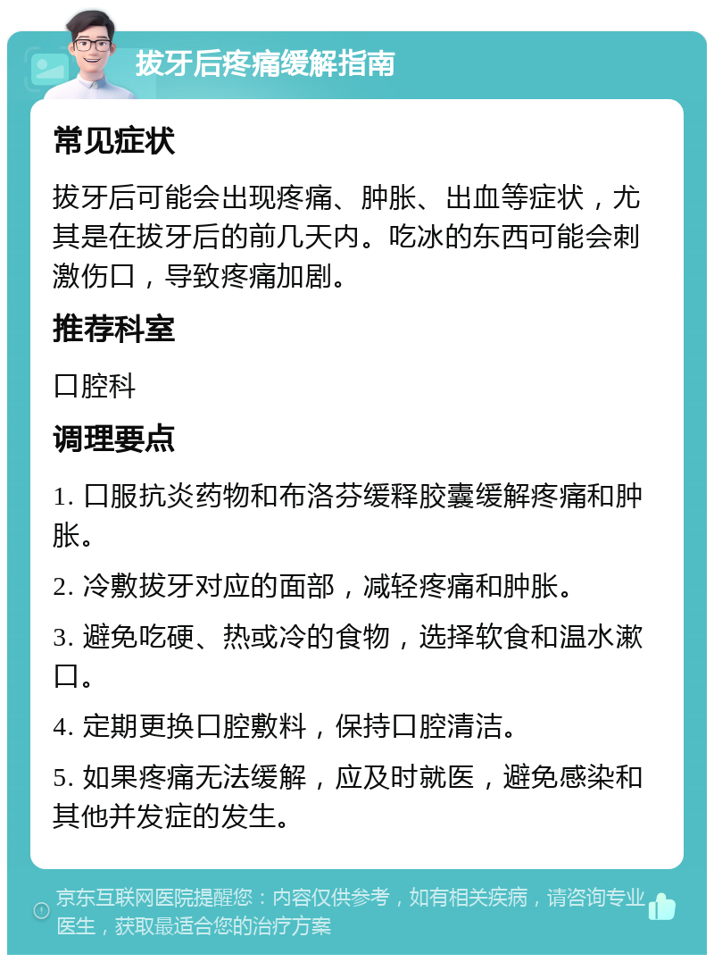 拔牙后疼痛缓解指南 常见症状 拔牙后可能会出现疼痛、肿胀、出血等症状，尤其是在拔牙后的前几天内。吃冰的东西可能会刺激伤口，导致疼痛加剧。 推荐科室 口腔科 调理要点 1. 口服抗炎药物和布洛芬缓释胶囊缓解疼痛和肿胀。 2. 冷敷拔牙对应的面部，减轻疼痛和肿胀。 3. 避免吃硬、热或冷的食物，选择软食和温水漱口。 4. 定期更换口腔敷料，保持口腔清洁。 5. 如果疼痛无法缓解，应及时就医，避免感染和其他并发症的发生。