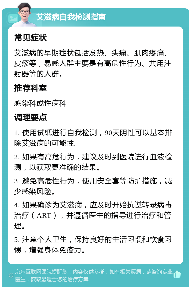 艾滋病自我检测指南 常见症状 艾滋病的早期症状包括发热、头痛、肌肉疼痛、皮疹等，易感人群主要是有高危性行为、共用注射器等的人群。 推荐科室 感染科或性病科 调理要点 1. 使用试纸进行自我检测，90天阴性可以基本排除艾滋病的可能性。 2. 如果有高危行为，建议及时到医院进行血液检测，以获取更准确的结果。 3. 避免高危性行为，使用安全套等防护措施，减少感染风险。 4. 如果确诊为艾滋病，应及时开始抗逆转录病毒治疗（ART），并遵循医生的指导进行治疗和管理。 5. 注意个人卫生，保持良好的生活习惯和饮食习惯，增强身体免疫力。