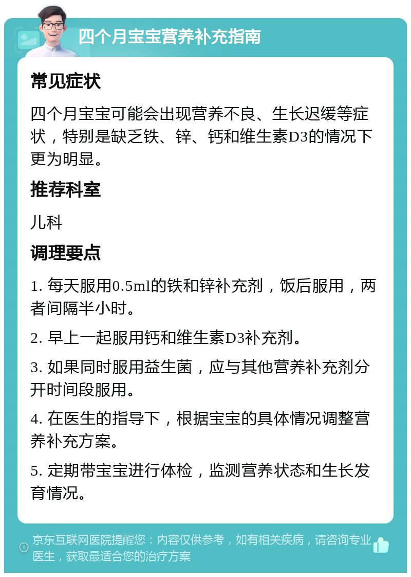 四个月宝宝营养补充指南 常见症状 四个月宝宝可能会出现营养不良、生长迟缓等症状，特别是缺乏铁、锌、钙和维生素D3的情况下更为明显。 推荐科室 儿科 调理要点 1. 每天服用0.5ml的铁和锌补充剂，饭后服用，两者间隔半小时。 2. 早上一起服用钙和维生素D3补充剂。 3. 如果同时服用益生菌，应与其他营养补充剂分开时间段服用。 4. 在医生的指导下，根据宝宝的具体情况调整营养补充方案。 5. 定期带宝宝进行体检，监测营养状态和生长发育情况。