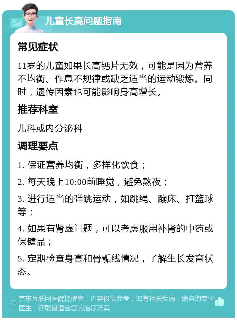 儿童长高问题指南 常见症状 11岁的儿童如果长高钙片无效，可能是因为营养不均衡、作息不规律或缺乏适当的运动锻炼。同时，遗传因素也可能影响身高增长。 推荐科室 儿科或内分泌科 调理要点 1. 保证营养均衡，多样化饮食； 2. 每天晚上10:00前睡觉，避免熬夜； 3. 进行适当的弹跳运动，如跳绳、蹦床、打篮球等； 4. 如果有肾虚问题，可以考虑服用补肾的中药或保健品； 5. 定期检查身高和骨骺线情况，了解生长发育状态。