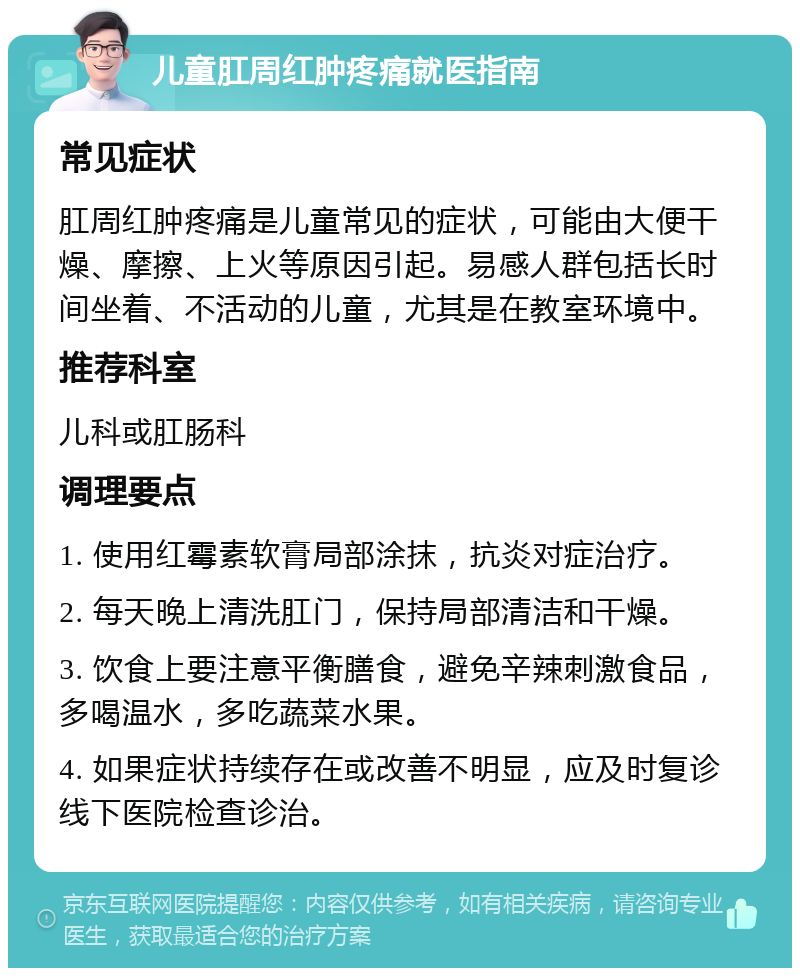 儿童肛周红肿疼痛就医指南 常见症状 肛周红肿疼痛是儿童常见的症状，可能由大便干燥、摩擦、上火等原因引起。易感人群包括长时间坐着、不活动的儿童，尤其是在教室环境中。 推荐科室 儿科或肛肠科 调理要点 1. 使用红霉素软膏局部涂抹，抗炎对症治疗。 2. 每天晚上清洗肛门，保持局部清洁和干燥。 3. 饮食上要注意平衡膳食，避免辛辣刺激食品，多喝温水，多吃蔬菜水果。 4. 如果症状持续存在或改善不明显，应及时复诊线下医院检查诊治。