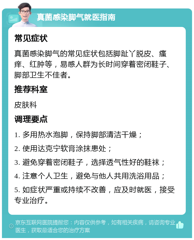 真菌感染脚气就医指南 常见症状 真菌感染脚气的常见症状包括脚趾丫脱皮、瘙痒、红肿等，易感人群为长时间穿着密闭鞋子、脚部卫生不佳者。 推荐科室 皮肤科 调理要点 1. 多用热水泡脚，保持脚部清洁干燥； 2. 使用达克宁软膏涂抹患处； 3. 避免穿着密闭鞋子，选择透气性好的鞋袜； 4. 注意个人卫生，避免与他人共用洗浴用品； 5. 如症状严重或持续不改善，应及时就医，接受专业治疗。