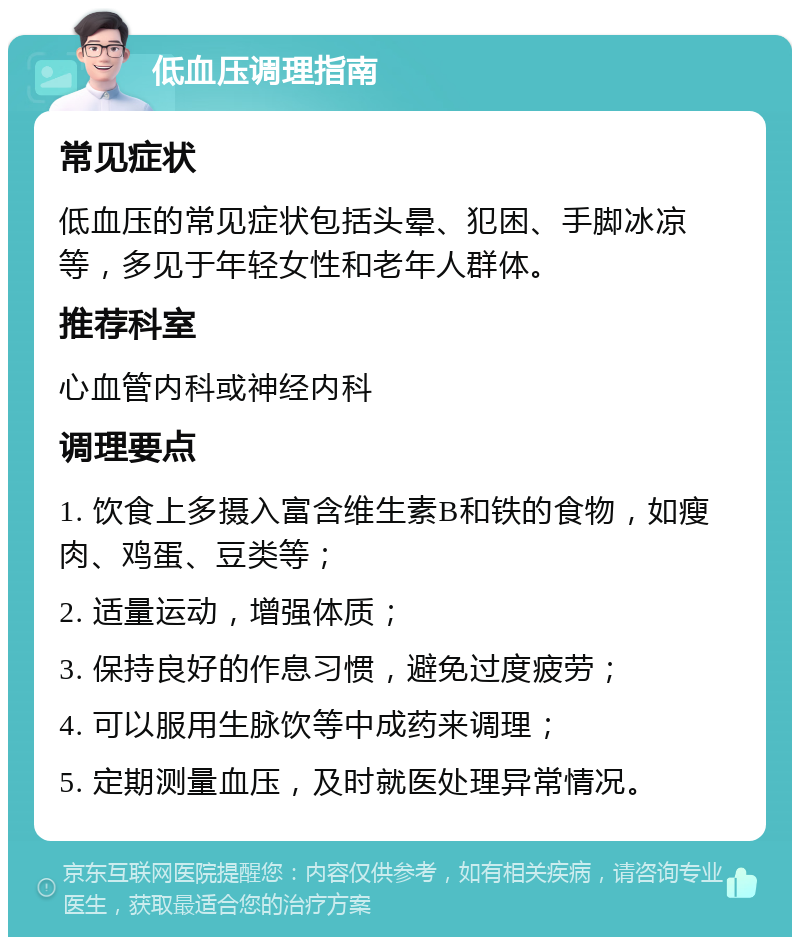 低血压调理指南 常见症状 低血压的常见症状包括头晕、犯困、手脚冰凉等，多见于年轻女性和老年人群体。 推荐科室 心血管内科或神经内科 调理要点 1. 饮食上多摄入富含维生素B和铁的食物，如瘦肉、鸡蛋、豆类等； 2. 适量运动，增强体质； 3. 保持良好的作息习惯，避免过度疲劳； 4. 可以服用生脉饮等中成药来调理； 5. 定期测量血压，及时就医处理异常情况。