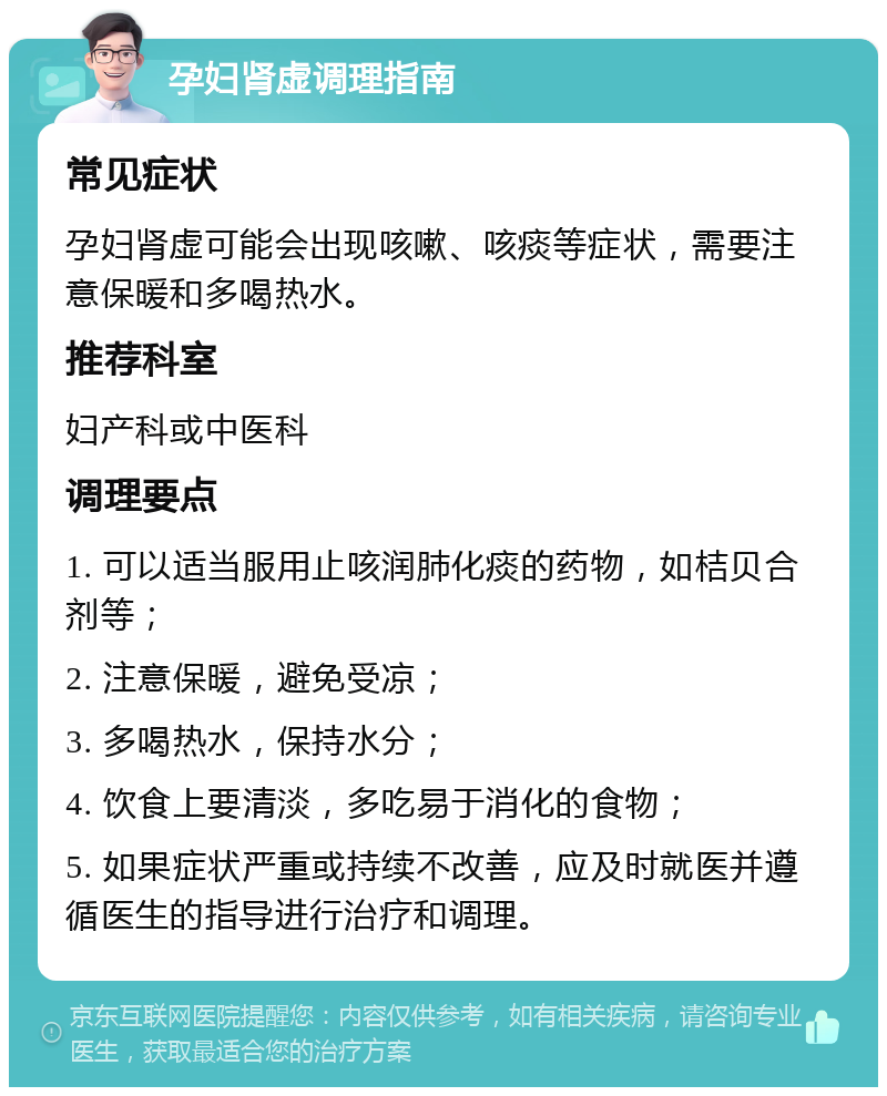 孕妇肾虚调理指南 常见症状 孕妇肾虚可能会出现咳嗽、咳痰等症状，需要注意保暖和多喝热水。 推荐科室 妇产科或中医科 调理要点 1. 可以适当服用止咳润肺化痰的药物，如桔贝合剂等； 2. 注意保暖，避免受凉； 3. 多喝热水，保持水分； 4. 饮食上要清淡，多吃易于消化的食物； 5. 如果症状严重或持续不改善，应及时就医并遵循医生的指导进行治疗和调理。