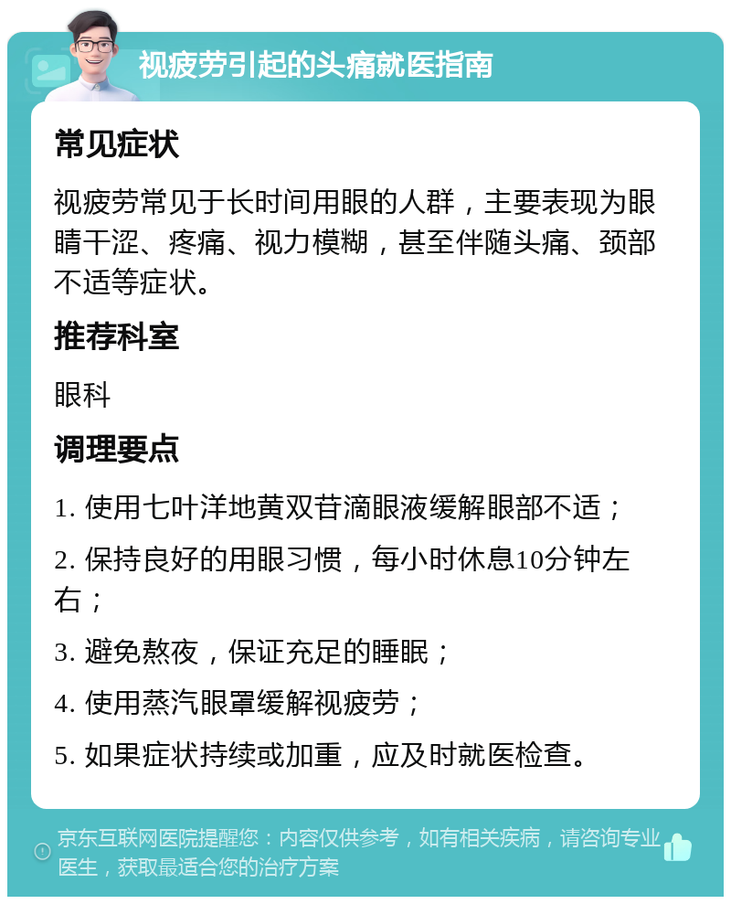 视疲劳引起的头痛就医指南 常见症状 视疲劳常见于长时间用眼的人群，主要表现为眼睛干涩、疼痛、视力模糊，甚至伴随头痛、颈部不适等症状。 推荐科室 眼科 调理要点 1. 使用七叶洋地黄双苷滴眼液缓解眼部不适； 2. 保持良好的用眼习惯，每小时休息10分钟左右； 3. 避免熬夜，保证充足的睡眠； 4. 使用蒸汽眼罩缓解视疲劳； 5. 如果症状持续或加重，应及时就医检查。