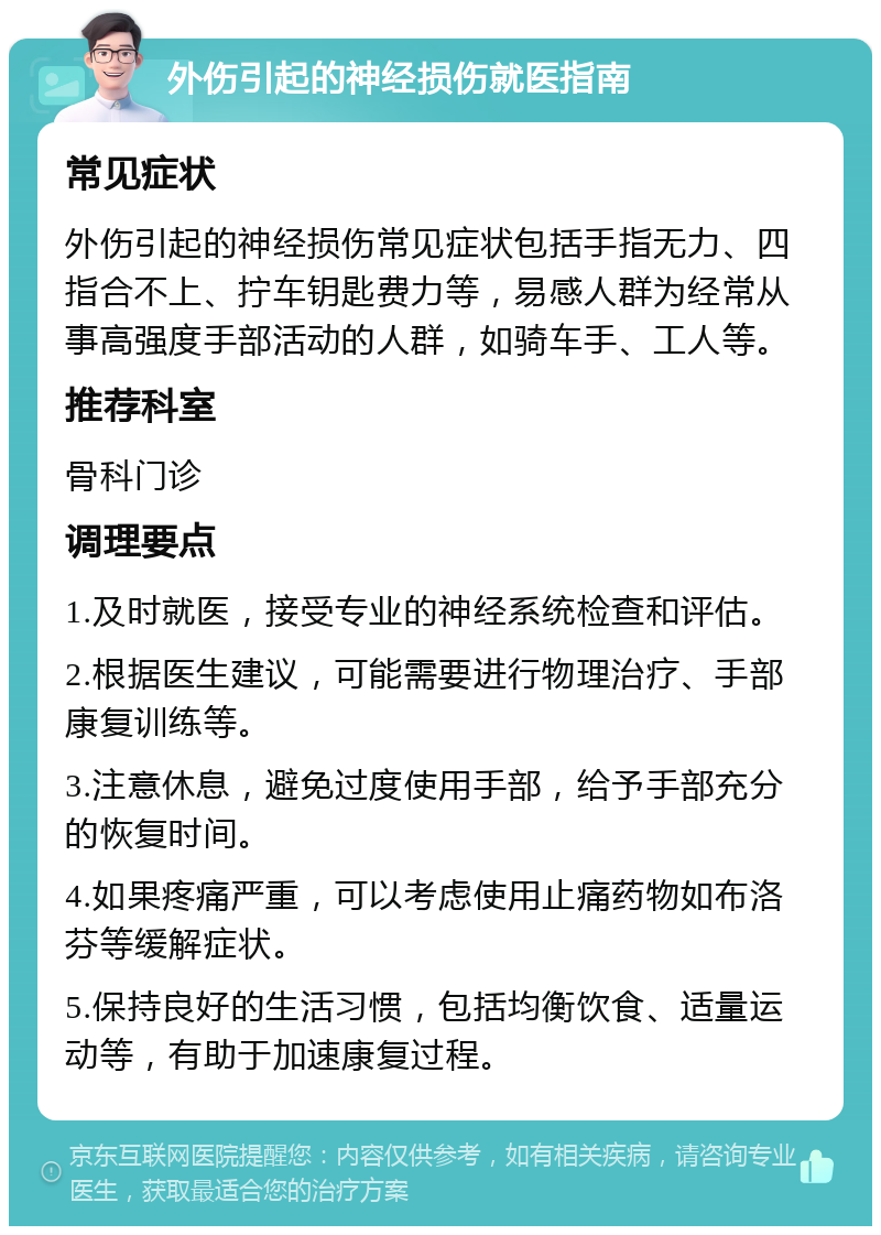 外伤引起的神经损伤就医指南 常见症状 外伤引起的神经损伤常见症状包括手指无力、四指合不上、拧车钥匙费力等，易感人群为经常从事高强度手部活动的人群，如骑车手、工人等。 推荐科室 骨科门诊 调理要点 1.及时就医，接受专业的神经系统检查和评估。 2.根据医生建议，可能需要进行物理治疗、手部康复训练等。 3.注意休息，避免过度使用手部，给予手部充分的恢复时间。 4.如果疼痛严重，可以考虑使用止痛药物如布洛芬等缓解症状。 5.保持良好的生活习惯，包括均衡饮食、适量运动等，有助于加速康复过程。