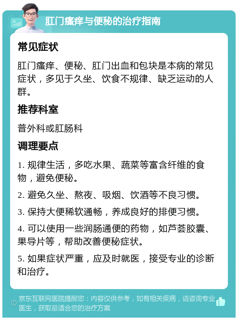 肛门瘙痒与便秘的治疗指南 常见症状 肛门瘙痒、便秘、肛门出血和包块是本病的常见症状，多见于久坐、饮食不规律、缺乏运动的人群。 推荐科室 普外科或肛肠科 调理要点 1. 规律生活，多吃水果、蔬菜等富含纤维的食物，避免便秘。 2. 避免久坐、熬夜、吸烟、饮酒等不良习惯。 3. 保持大便稀软通畅，养成良好的排便习惯。 4. 可以使用一些润肠通便的药物，如芦荟胶囊、果导片等，帮助改善便秘症状。 5. 如果症状严重，应及时就医，接受专业的诊断和治疗。