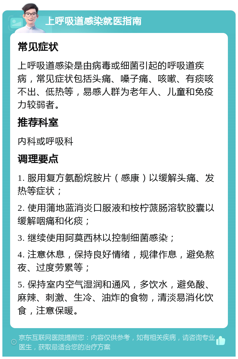 上呼吸道感染就医指南 常见症状 上呼吸道感染是由病毒或细菌引起的呼吸道疾病，常见症状包括头痛、嗓子痛、咳嗽、有痰咳不出、低热等，易感人群为老年人、儿童和免疫力较弱者。 推荐科室 内科或呼吸科 调理要点 1. 服用复方氨酚烷胺片（感康）以缓解头痛、发热等症状； 2. 使用蒲地蓝消炎口服液和桉柠蒎肠溶软胶囊以缓解咽痛和化痰； 3. 继续使用阿莫西林以控制细菌感染； 4. 注意休息，保持良好情绪，规律作息，避免熬夜、过度劳累等； 5. 保持室内空气湿润和通风，多饮水，避免酸、麻辣、刺激、生冷、油炸的食物，清淡易消化饮食，注意保暖。