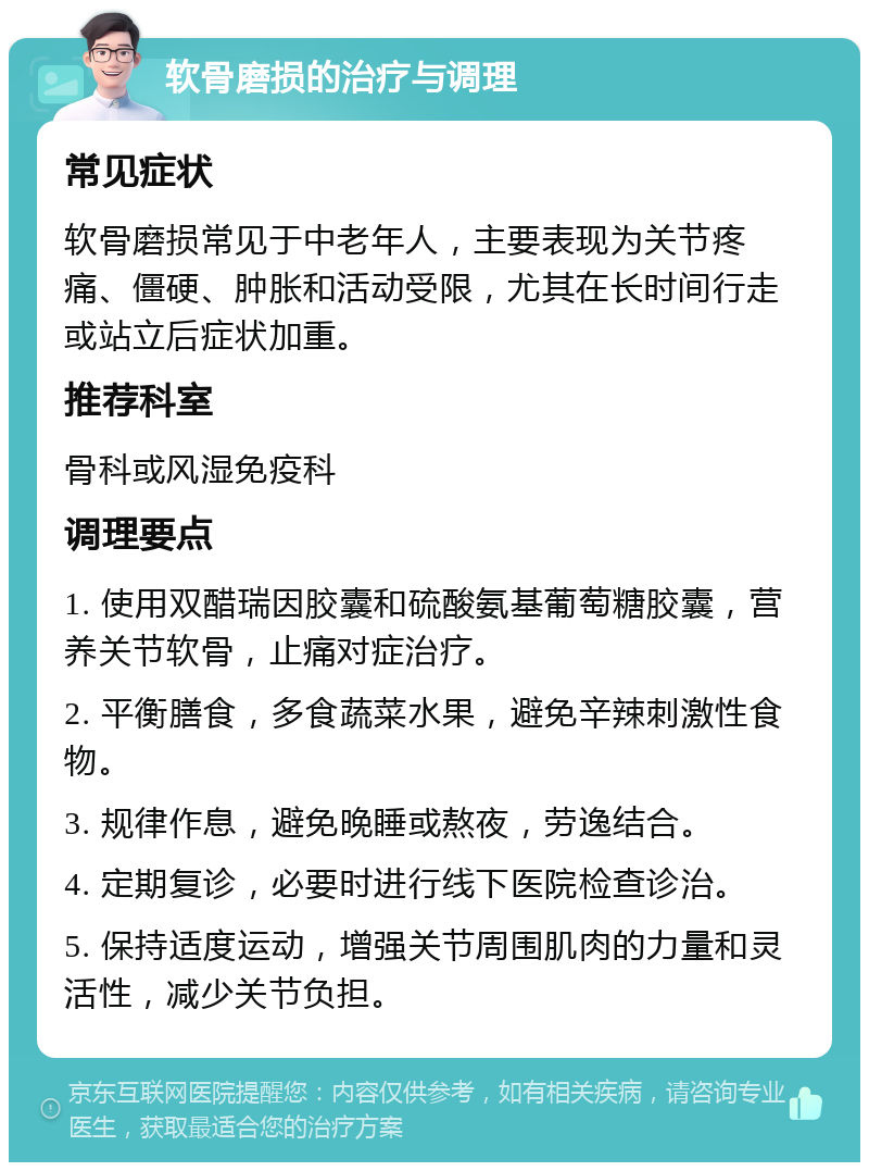 软骨磨损的治疗与调理 常见症状 软骨磨损常见于中老年人，主要表现为关节疼痛、僵硬、肿胀和活动受限，尤其在长时间行走或站立后症状加重。 推荐科室 骨科或风湿免疫科 调理要点 1. 使用双醋瑞因胶囊和硫酸氨基葡萄糖胶囊，营养关节软骨，止痛对症治疗。 2. 平衡膳食，多食蔬菜水果，避免辛辣刺激性食物。 3. 规律作息，避免晚睡或熬夜，劳逸结合。 4. 定期复诊，必要时进行线下医院检查诊治。 5. 保持适度运动，增强关节周围肌肉的力量和灵活性，减少关节负担。