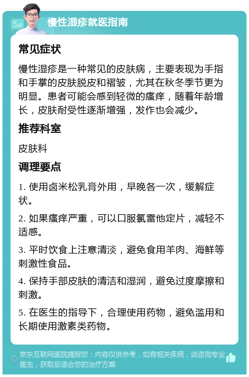 慢性湿疹就医指南 常见症状 慢性湿疹是一种常见的皮肤病，主要表现为手指和手掌的皮肤脱皮和褶皱，尤其在秋冬季节更为明显。患者可能会感到轻微的瘙痒，随着年龄增长，皮肤耐受性逐渐增强，发作也会减少。 推荐科室 皮肤科 调理要点 1. 使用卤米松乳膏外用，早晚各一次，缓解症状。 2. 如果瘙痒严重，可以口服氯雷他定片，减轻不适感。 3. 平时饮食上注意清淡，避免食用羊肉、海鲜等刺激性食品。 4. 保持手部皮肤的清洁和湿润，避免过度摩擦和刺激。 5. 在医生的指导下，合理使用药物，避免滥用和长期使用激素类药物。