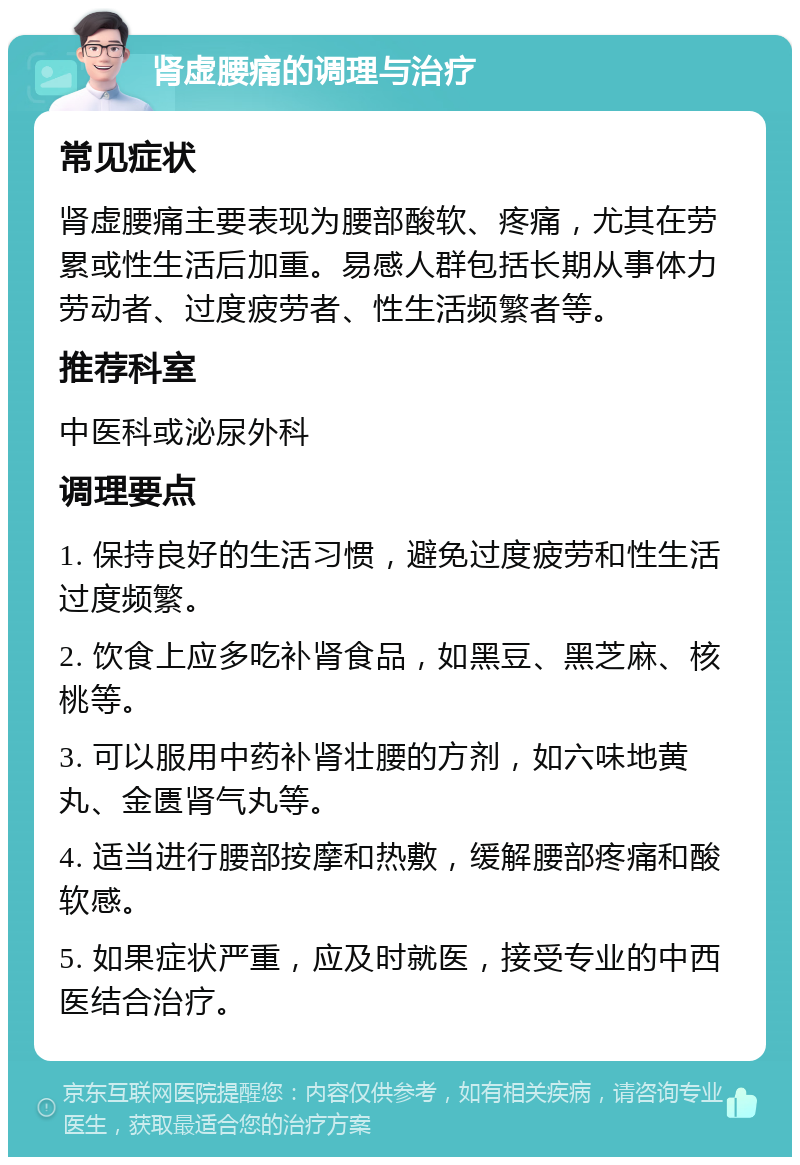 肾虚腰痛的调理与治疗 常见症状 肾虚腰痛主要表现为腰部酸软、疼痛，尤其在劳累或性生活后加重。易感人群包括长期从事体力劳动者、过度疲劳者、性生活频繁者等。 推荐科室 中医科或泌尿外科 调理要点 1. 保持良好的生活习惯，避免过度疲劳和性生活过度频繁。 2. 饮食上应多吃补肾食品，如黑豆、黑芝麻、核桃等。 3. 可以服用中药补肾壮腰的方剂，如六味地黄丸、金匮肾气丸等。 4. 适当进行腰部按摩和热敷，缓解腰部疼痛和酸软感。 5. 如果症状严重，应及时就医，接受专业的中西医结合治疗。