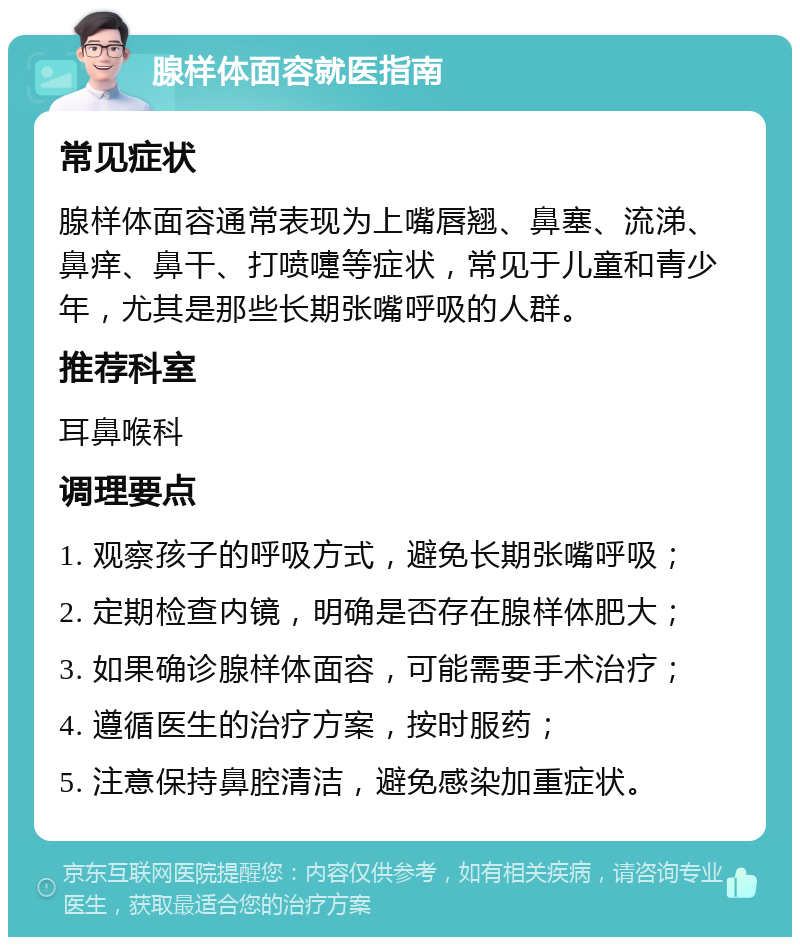 腺样体面容就医指南 常见症状 腺样体面容通常表现为上嘴唇翘、鼻塞、流涕、鼻痒、鼻干、打喷嚏等症状，常见于儿童和青少年，尤其是那些长期张嘴呼吸的人群。 推荐科室 耳鼻喉科 调理要点 1. 观察孩子的呼吸方式，避免长期张嘴呼吸； 2. 定期检查内镜，明确是否存在腺样体肥大； 3. 如果确诊腺样体面容，可能需要手术治疗； 4. 遵循医生的治疗方案，按时服药； 5. 注意保持鼻腔清洁，避免感染加重症状。