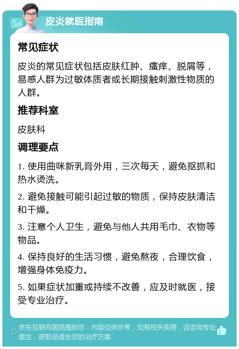 皮炎就医指南 常见症状 皮炎的常见症状包括皮肤红肿、瘙痒、脱屑等，易感人群为过敏体质者或长期接触刺激性物质的人群。 推荐科室 皮肤科 调理要点 1. 使用曲咪新乳膏外用，三次每天，避免抠抓和热水烫洗。 2. 避免接触可能引起过敏的物质，保持皮肤清洁和干燥。 3. 注意个人卫生，避免与他人共用毛巾、衣物等物品。 4. 保持良好的生活习惯，避免熬夜，合理饮食，增强身体免疫力。 5. 如果症状加重或持续不改善，应及时就医，接受专业治疗。