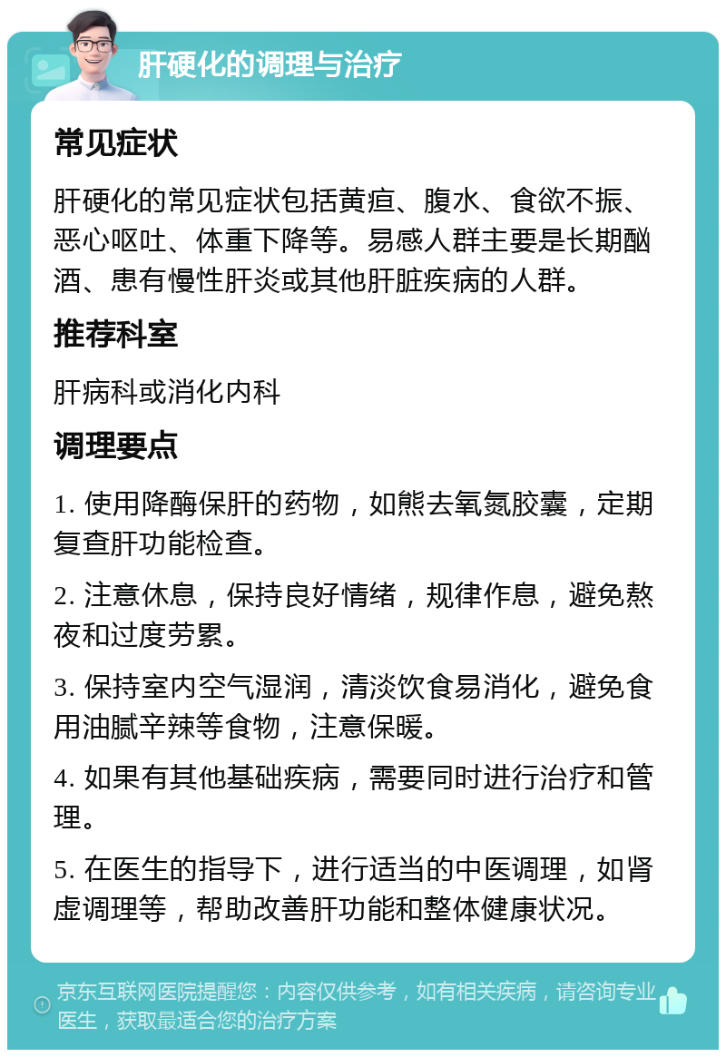 肝硬化的调理与治疗 常见症状 肝硬化的常见症状包括黄疸、腹水、食欲不振、恶心呕吐、体重下降等。易感人群主要是长期酗酒、患有慢性肝炎或其他肝脏疾病的人群。 推荐科室 肝病科或消化内科 调理要点 1. 使用降酶保肝的药物，如熊去氧氮胶囊，定期复查肝功能检查。 2. 注意休息，保持良好情绪，规律作息，避免熬夜和过度劳累。 3. 保持室内空气湿润，清淡饮食易消化，避免食用油腻辛辣等食物，注意保暖。 4. 如果有其他基础疾病，需要同时进行治疗和管理。 5. 在医生的指导下，进行适当的中医调理，如肾虚调理等，帮助改善肝功能和整体健康状况。