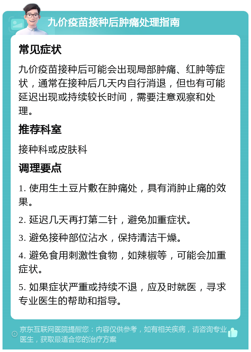 九价疫苗接种后肿痛处理指南 常见症状 九价疫苗接种后可能会出现局部肿痛、红肿等症状，通常在接种后几天内自行消退，但也有可能延迟出现或持续较长时间，需要注意观察和处理。 推荐科室 接种科或皮肤科 调理要点 1. 使用生土豆片敷在肿痛处，具有消肿止痛的效果。 2. 延迟几天再打第二针，避免加重症状。 3. 避免接种部位沾水，保持清洁干燥。 4. 避免食用刺激性食物，如辣椒等，可能会加重症状。 5. 如果症状严重或持续不退，应及时就医，寻求专业医生的帮助和指导。