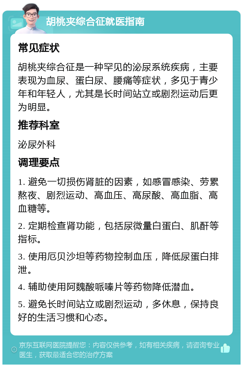 胡桃夹综合征就医指南 常见症状 胡桃夹综合征是一种罕见的泌尿系统疾病，主要表现为血尿、蛋白尿、腰痛等症状，多见于青少年和年轻人，尤其是长时间站立或剧烈运动后更为明显。 推荐科室 泌尿外科 调理要点 1. 避免一切损伤肾脏的因素，如感冒感染、劳累熬夜、剧烈运动、高血压、高尿酸、高血脂、高血糖等。 2. 定期检查肾功能，包括尿微量白蛋白、肌酐等指标。 3. 使用厄贝沙坦等药物控制血压，降低尿蛋白排泄。 4. 辅助使用阿魏酸哌嗪片等药物降低潜血。 5. 避免长时间站立或剧烈运动，多休息，保持良好的生活习惯和心态。