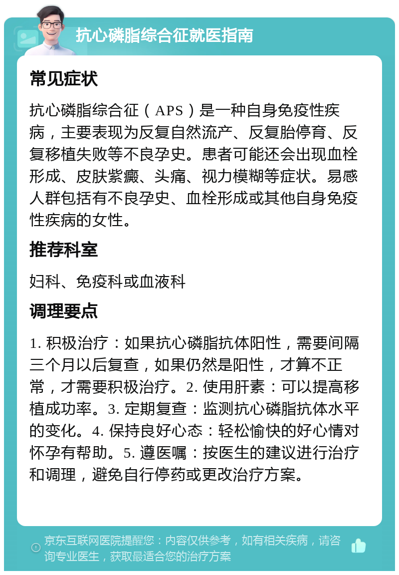 抗心磷脂综合征就医指南 常见症状 抗心磷脂综合征（APS）是一种自身免疫性疾病，主要表现为反复自然流产、反复胎停育、反复移植失败等不良孕史。患者可能还会出现血栓形成、皮肤紫癜、头痛、视力模糊等症状。易感人群包括有不良孕史、血栓形成或其他自身免疫性疾病的女性。 推荐科室 妇科、免疫科或血液科 调理要点 1. 积极治疗：如果抗心磷脂抗体阳性，需要间隔三个月以后复查，如果仍然是阳性，才算不正常，才需要积极治疗。2. 使用肝素：可以提高移植成功率。3. 定期复查：监测抗心磷脂抗体水平的变化。4. 保持良好心态：轻松愉快的好心情对怀孕有帮助。5. 遵医嘱：按医生的建议进行治疗和调理，避免自行停药或更改治疗方案。