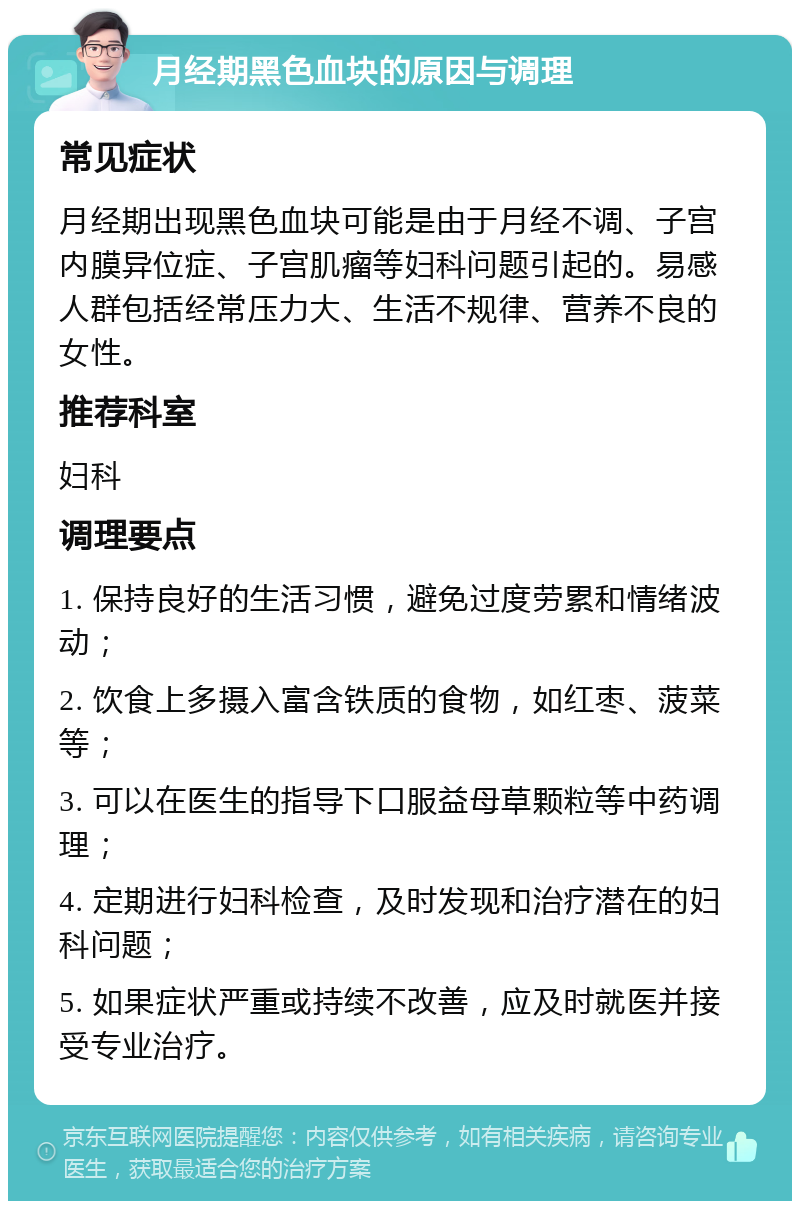 月经期黑色血块的原因与调理 常见症状 月经期出现黑色血块可能是由于月经不调、子宫内膜异位症、子宫肌瘤等妇科问题引起的。易感人群包括经常压力大、生活不规律、营养不良的女性。 推荐科室 妇科 调理要点 1. 保持良好的生活习惯，避免过度劳累和情绪波动； 2. 饮食上多摄入富含铁质的食物，如红枣、菠菜等； 3. 可以在医生的指导下口服益母草颗粒等中药调理； 4. 定期进行妇科检查，及时发现和治疗潜在的妇科问题； 5. 如果症状严重或持续不改善，应及时就医并接受专业治疗。