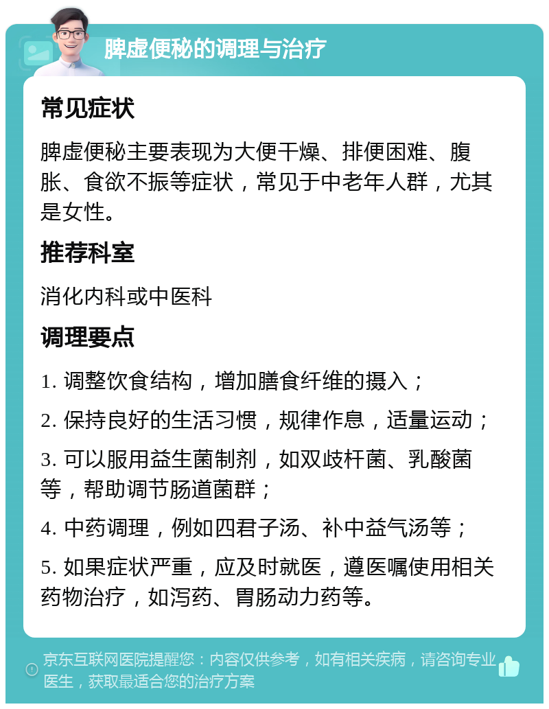 脾虚便秘的调理与治疗 常见症状 脾虚便秘主要表现为大便干燥、排便困难、腹胀、食欲不振等症状，常见于中老年人群，尤其是女性。 推荐科室 消化内科或中医科 调理要点 1. 调整饮食结构，增加膳食纤维的摄入； 2. 保持良好的生活习惯，规律作息，适量运动； 3. 可以服用益生菌制剂，如双歧杆菌、乳酸菌等，帮助调节肠道菌群； 4. 中药调理，例如四君子汤、补中益气汤等； 5. 如果症状严重，应及时就医，遵医嘱使用相关药物治疗，如泻药、胃肠动力药等。