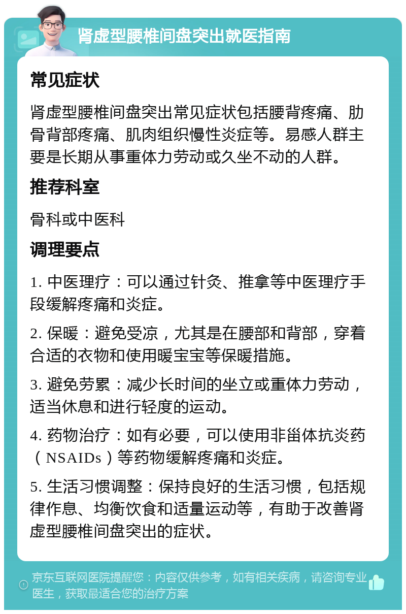 肾虚型腰椎间盘突出就医指南 常见症状 肾虚型腰椎间盘突出常见症状包括腰背疼痛、肋骨背部疼痛、肌肉组织慢性炎症等。易感人群主要是长期从事重体力劳动或久坐不动的人群。 推荐科室 骨科或中医科 调理要点 1. 中医理疗：可以通过针灸、推拿等中医理疗手段缓解疼痛和炎症。 2. 保暖：避免受凉，尤其是在腰部和背部，穿着合适的衣物和使用暖宝宝等保暖措施。 3. 避免劳累：减少长时间的坐立或重体力劳动，适当休息和进行轻度的运动。 4. 药物治疗：如有必要，可以使用非甾体抗炎药（NSAIDs）等药物缓解疼痛和炎症。 5. 生活习惯调整：保持良好的生活习惯，包括规律作息、均衡饮食和适量运动等，有助于改善肾虚型腰椎间盘突出的症状。