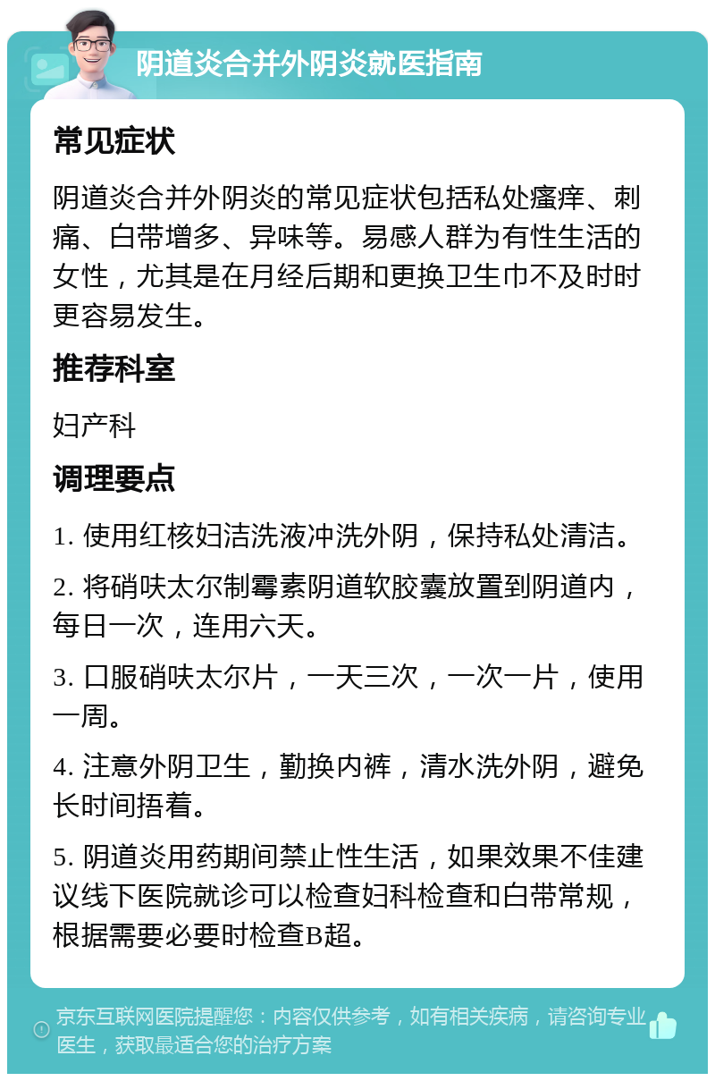 阴道炎合并外阴炎就医指南 常见症状 阴道炎合并外阴炎的常见症状包括私处瘙痒、刺痛、白带增多、异味等。易感人群为有性生活的女性，尤其是在月经后期和更换卫生巾不及时时更容易发生。 推荐科室 妇产科 调理要点 1. 使用红核妇洁洗液冲洗外阴，保持私处清洁。 2. 将硝呋太尔制霉素阴道软胶囊放置到阴道内，每日一次，连用六天。 3. 口服硝呋太尔片，一天三次，一次一片，使用一周。 4. 注意外阴卫生，勤换内裤，清水洗外阴，避免长时间捂着。 5. 阴道炎用药期间禁止性生活，如果效果不佳建议线下医院就诊可以检查妇科检查和白带常规，根据需要必要时检查B超。