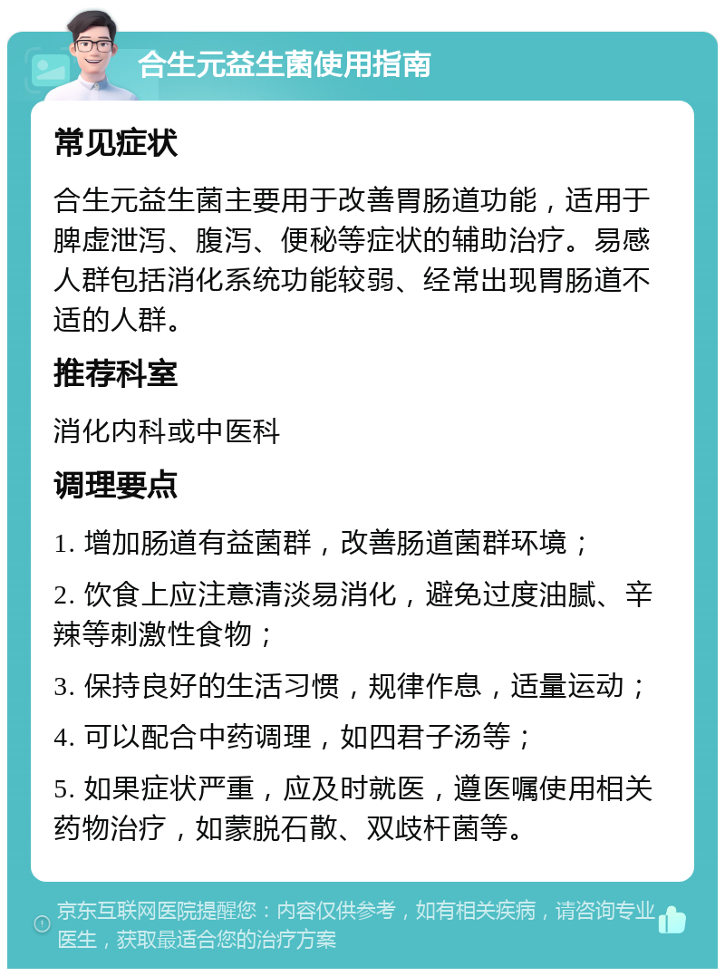 合生元益生菌使用指南 常见症状 合生元益生菌主要用于改善胃肠道功能，适用于脾虚泄泻、腹泻、便秘等症状的辅助治疗。易感人群包括消化系统功能较弱、经常出现胃肠道不适的人群。 推荐科室 消化内科或中医科 调理要点 1. 增加肠道有益菌群，改善肠道菌群环境； 2. 饮食上应注意清淡易消化，避免过度油腻、辛辣等刺激性食物； 3. 保持良好的生活习惯，规律作息，适量运动； 4. 可以配合中药调理，如四君子汤等； 5. 如果症状严重，应及时就医，遵医嘱使用相关药物治疗，如蒙脱石散、双歧杆菌等。