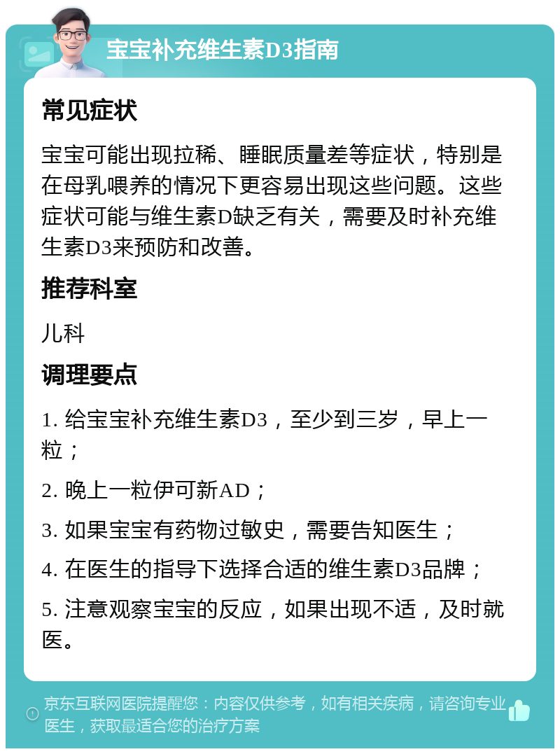 宝宝补充维生素D3指南 常见症状 宝宝可能出现拉稀、睡眠质量差等症状，特别是在母乳喂养的情况下更容易出现这些问题。这些症状可能与维生素D缺乏有关，需要及时补充维生素D3来预防和改善。 推荐科室 儿科 调理要点 1. 给宝宝补充维生素D3，至少到三岁，早上一粒； 2. 晚上一粒伊可新AD； 3. 如果宝宝有药物过敏史，需要告知医生； 4. 在医生的指导下选择合适的维生素D3品牌； 5. 注意观察宝宝的反应，如果出现不适，及时就医。