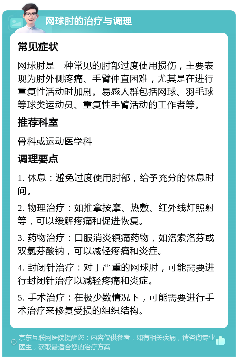 网球肘的治疗与调理 常见症状 网球肘是一种常见的肘部过度使用损伤，主要表现为肘外侧疼痛、手臂伸直困难，尤其是在进行重复性活动时加剧。易感人群包括网球、羽毛球等球类运动员、重复性手臂活动的工作者等。 推荐科室 骨科或运动医学科 调理要点 1. 休息：避免过度使用肘部，给予充分的休息时间。 2. 物理治疗：如推拿按摩、热敷、红外线灯照射等，可以缓解疼痛和促进恢复。 3. 药物治疗：口服消炎镇痛药物，如洛索洛芬或双氯芬酸钠，可以减轻疼痛和炎症。 4. 封闭针治疗：对于严重的网球肘，可能需要进行封闭针治疗以减轻疼痛和炎症。 5. 手术治疗：在极少数情况下，可能需要进行手术治疗来修复受损的组织结构。