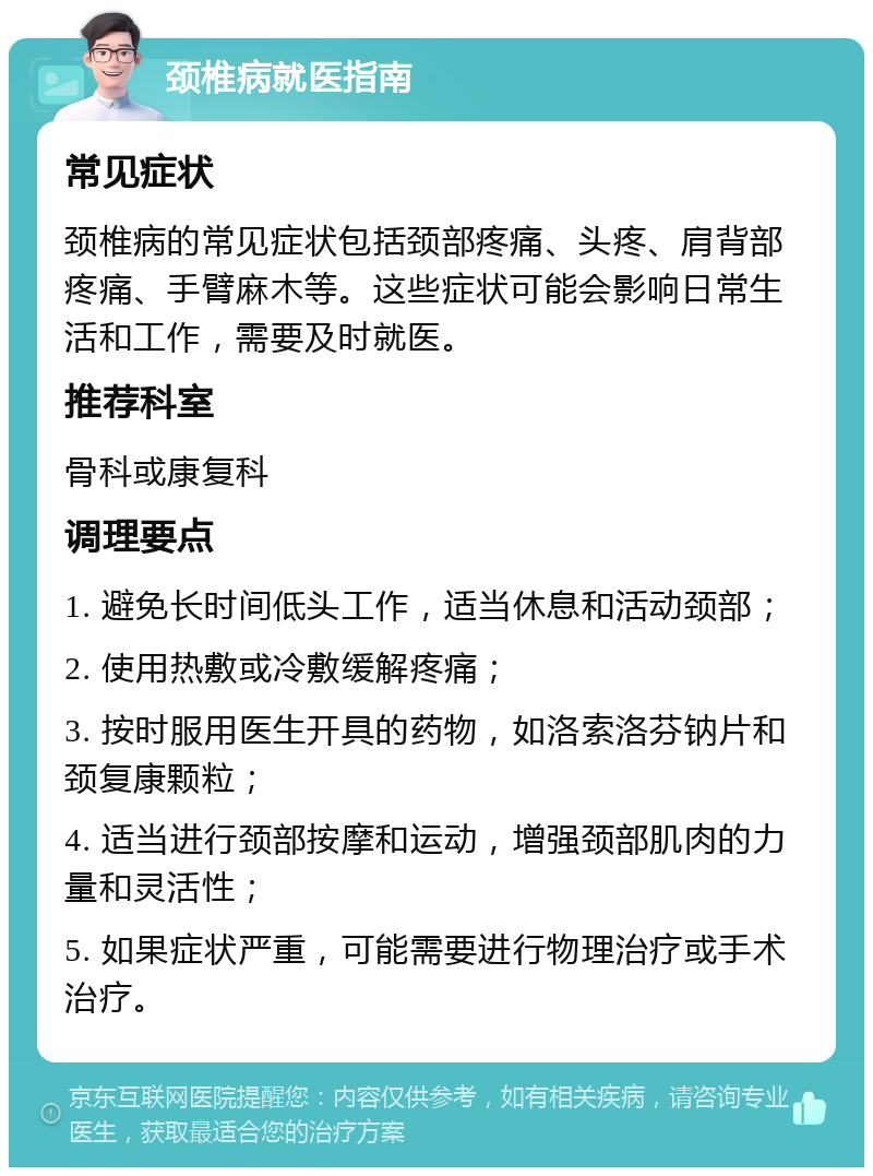 颈椎病就医指南 常见症状 颈椎病的常见症状包括颈部疼痛、头疼、肩背部疼痛、手臂麻木等。这些症状可能会影响日常生活和工作，需要及时就医。 推荐科室 骨科或康复科 调理要点 1. 避免长时间低头工作，适当休息和活动颈部； 2. 使用热敷或冷敷缓解疼痛； 3. 按时服用医生开具的药物，如洛索洛芬钠片和颈复康颗粒； 4. 适当进行颈部按摩和运动，增强颈部肌肉的力量和灵活性； 5. 如果症状严重，可能需要进行物理治疗或手术治疗。