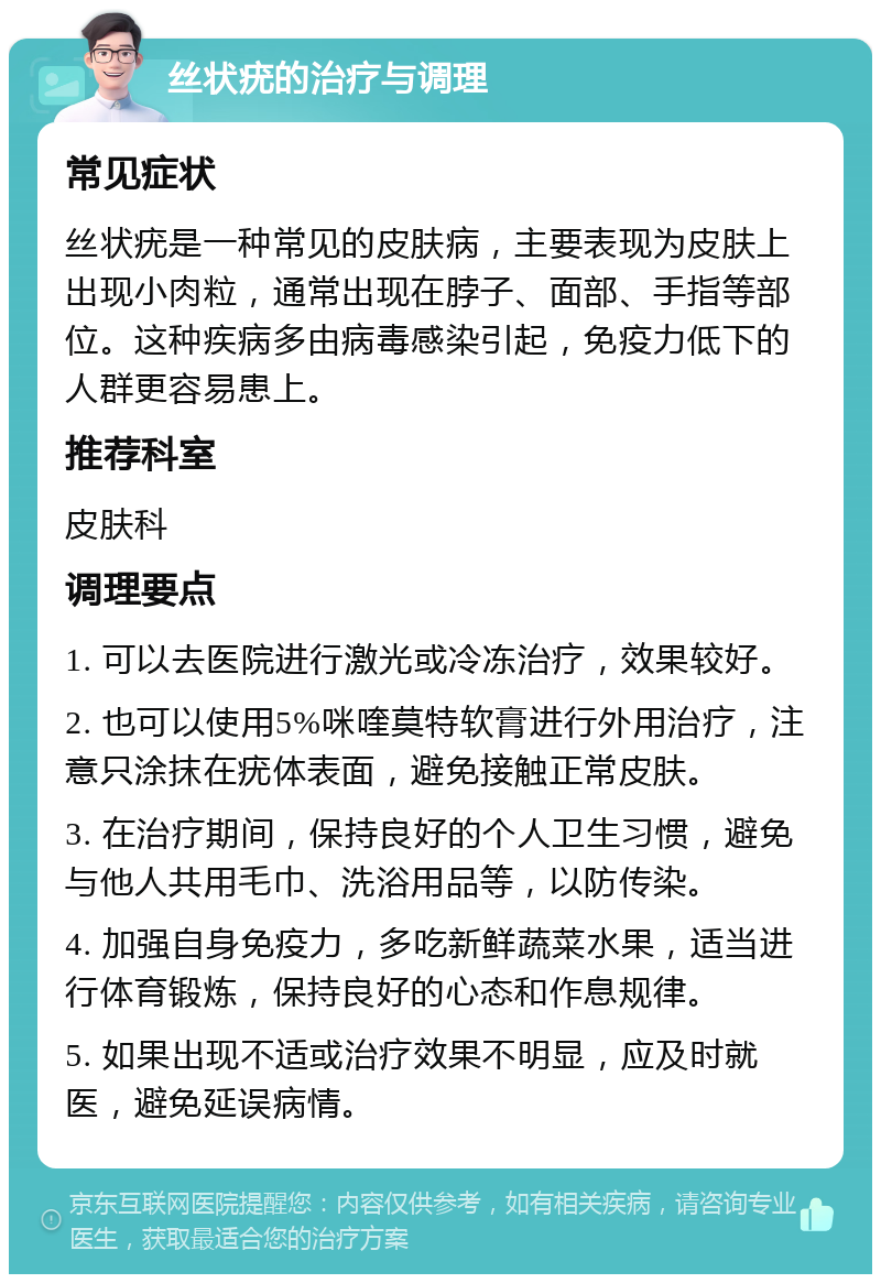 丝状疣的治疗与调理 常见症状 丝状疣是一种常见的皮肤病，主要表现为皮肤上出现小肉粒，通常出现在脖子、面部、手指等部位。这种疾病多由病毒感染引起，免疫力低下的人群更容易患上。 推荐科室 皮肤科 调理要点 1. 可以去医院进行激光或冷冻治疗，效果较好。 2. 也可以使用5%咪喹莫特软膏进行外用治疗，注意只涂抹在疣体表面，避免接触正常皮肤。 3. 在治疗期间，保持良好的个人卫生习惯，避免与他人共用毛巾、洗浴用品等，以防传染。 4. 加强自身免疫力，多吃新鲜蔬菜水果，适当进行体育锻炼，保持良好的心态和作息规律。 5. 如果出现不适或治疗效果不明显，应及时就医，避免延误病情。