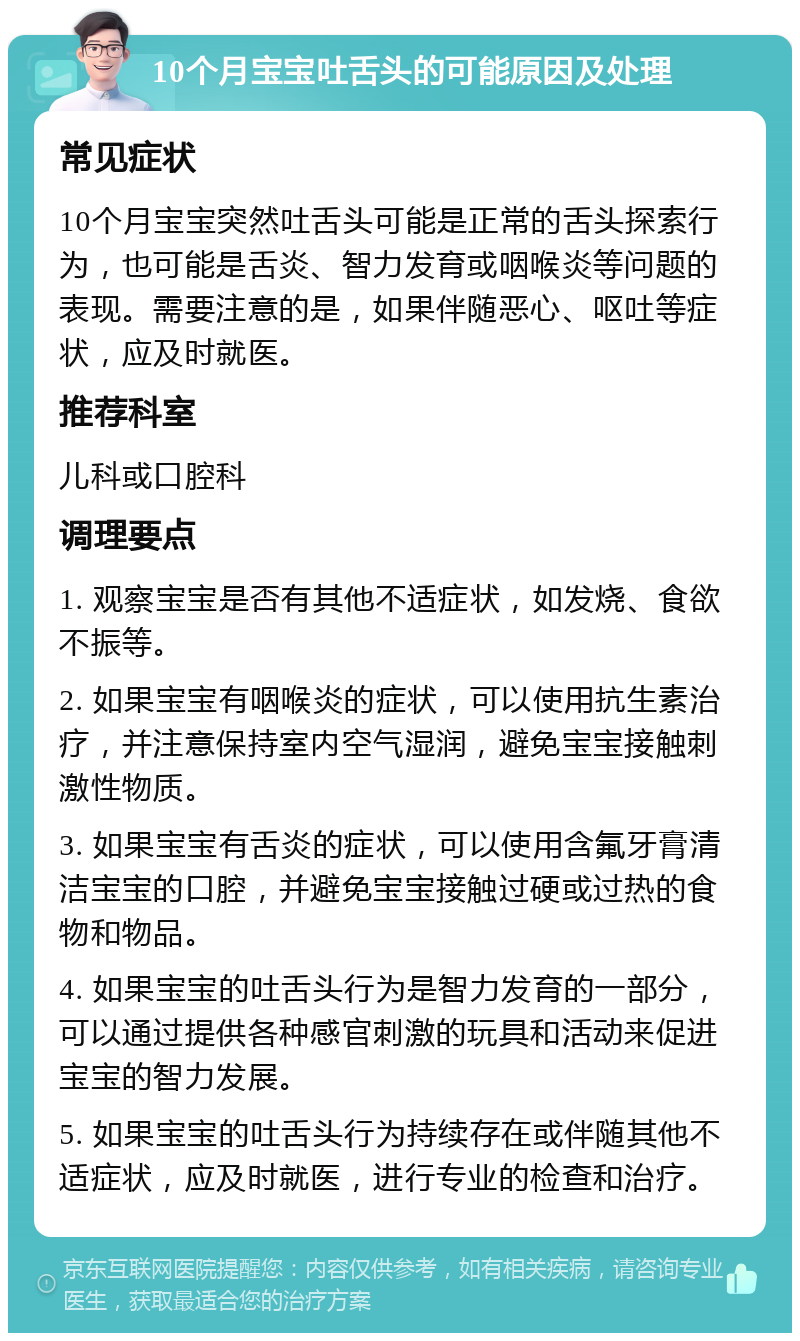 10个月宝宝吐舌头的可能原因及处理 常见症状 10个月宝宝突然吐舌头可能是正常的舌头探索行为，也可能是舌炎、智力发育或咽喉炎等问题的表现。需要注意的是，如果伴随恶心、呕吐等症状，应及时就医。 推荐科室 儿科或口腔科 调理要点 1. 观察宝宝是否有其他不适症状，如发烧、食欲不振等。 2. 如果宝宝有咽喉炎的症状，可以使用抗生素治疗，并注意保持室内空气湿润，避免宝宝接触刺激性物质。 3. 如果宝宝有舌炎的症状，可以使用含氟牙膏清洁宝宝的口腔，并避免宝宝接触过硬或过热的食物和物品。 4. 如果宝宝的吐舌头行为是智力发育的一部分，可以通过提供各种感官刺激的玩具和活动来促进宝宝的智力发展。 5. 如果宝宝的吐舌头行为持续存在或伴随其他不适症状，应及时就医，进行专业的检查和治疗。