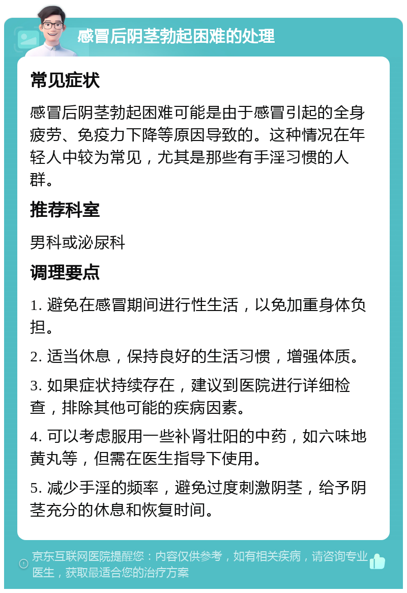 感冒后阴茎勃起困难的处理 常见症状 感冒后阴茎勃起困难可能是由于感冒引起的全身疲劳、免疫力下降等原因导致的。这种情况在年轻人中较为常见，尤其是那些有手淫习惯的人群。 推荐科室 男科或泌尿科 调理要点 1. 避免在感冒期间进行性生活，以免加重身体负担。 2. 适当休息，保持良好的生活习惯，增强体质。 3. 如果症状持续存在，建议到医院进行详细检查，排除其他可能的疾病因素。 4. 可以考虑服用一些补肾壮阳的中药，如六味地黄丸等，但需在医生指导下使用。 5. 减少手淫的频率，避免过度刺激阴茎，给予阴茎充分的休息和恢复时间。