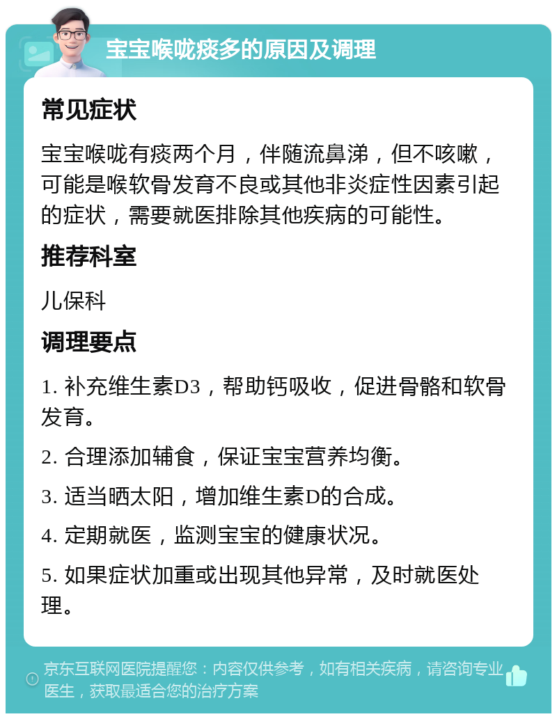 宝宝喉咙痰多的原因及调理 常见症状 宝宝喉咙有痰两个月，伴随流鼻涕，但不咳嗽，可能是喉软骨发育不良或其他非炎症性因素引起的症状，需要就医排除其他疾病的可能性。 推荐科室 儿保科 调理要点 1. 补充维生素D3，帮助钙吸收，促进骨骼和软骨发育。 2. 合理添加辅食，保证宝宝营养均衡。 3. 适当晒太阳，增加维生素D的合成。 4. 定期就医，监测宝宝的健康状况。 5. 如果症状加重或出现其他异常，及时就医处理。