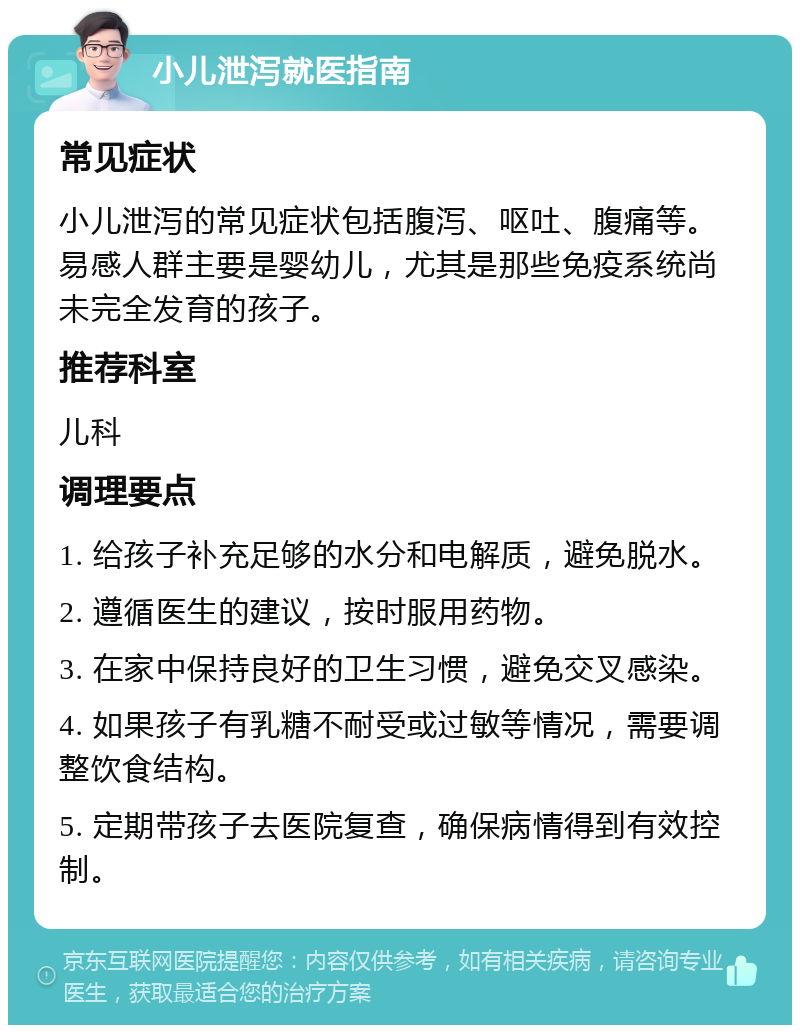 小儿泄泻就医指南 常见症状 小儿泄泻的常见症状包括腹泻、呕吐、腹痛等。易感人群主要是婴幼儿，尤其是那些免疫系统尚未完全发育的孩子。 推荐科室 儿科 调理要点 1. 给孩子补充足够的水分和电解质，避免脱水。 2. 遵循医生的建议，按时服用药物。 3. 在家中保持良好的卫生习惯，避免交叉感染。 4. 如果孩子有乳糖不耐受或过敏等情况，需要调整饮食结构。 5. 定期带孩子去医院复查，确保病情得到有效控制。