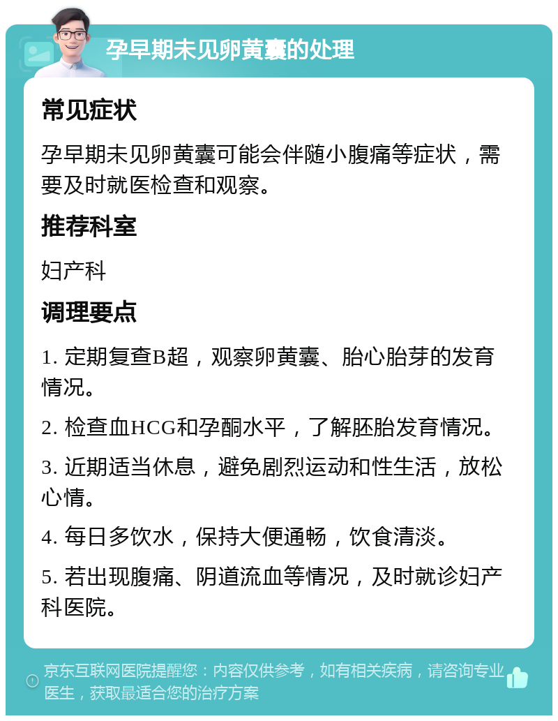 孕早期未见卵黄囊的处理 常见症状 孕早期未见卵黄囊可能会伴随小腹痛等症状，需要及时就医检查和观察。 推荐科室 妇产科 调理要点 1. 定期复查B超，观察卵黄囊、胎心胎芽的发育情况。 2. 检查血HCG和孕酮水平，了解胚胎发育情况。 3. 近期适当休息，避免剧烈运动和性生活，放松心情。 4. 每日多饮水，保持大便通畅，饮食清淡。 5. 若出现腹痛、阴道流血等情况，及时就诊妇产科医院。