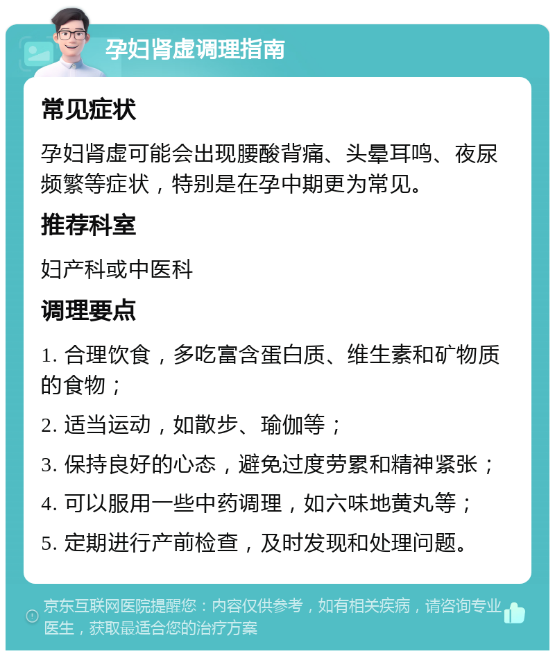 孕妇肾虚调理指南 常见症状 孕妇肾虚可能会出现腰酸背痛、头晕耳鸣、夜尿频繁等症状，特别是在孕中期更为常见。 推荐科室 妇产科或中医科 调理要点 1. 合理饮食，多吃富含蛋白质、维生素和矿物质的食物； 2. 适当运动，如散步、瑜伽等； 3. 保持良好的心态，避免过度劳累和精神紧张； 4. 可以服用一些中药调理，如六味地黄丸等； 5. 定期进行产前检查，及时发现和处理问题。