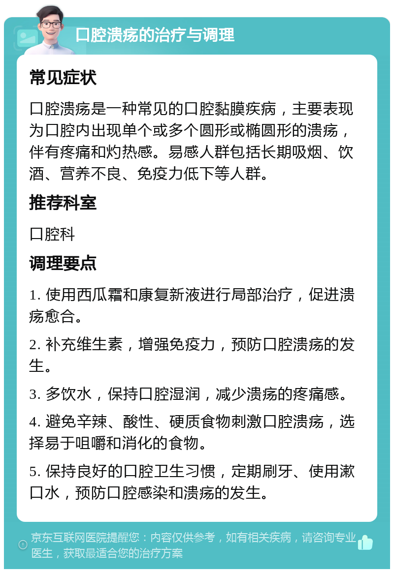 口腔溃疡的治疗与调理 常见症状 口腔溃疡是一种常见的口腔黏膜疾病，主要表现为口腔内出现单个或多个圆形或椭圆形的溃疡，伴有疼痛和灼热感。易感人群包括长期吸烟、饮酒、营养不良、免疫力低下等人群。 推荐科室 口腔科 调理要点 1. 使用西瓜霜和康复新液进行局部治疗，促进溃疡愈合。 2. 补充维生素，增强免疫力，预防口腔溃疡的发生。 3. 多饮水，保持口腔湿润，减少溃疡的疼痛感。 4. 避免辛辣、酸性、硬质食物刺激口腔溃疡，选择易于咀嚼和消化的食物。 5. 保持良好的口腔卫生习惯，定期刷牙、使用漱口水，预防口腔感染和溃疡的发生。