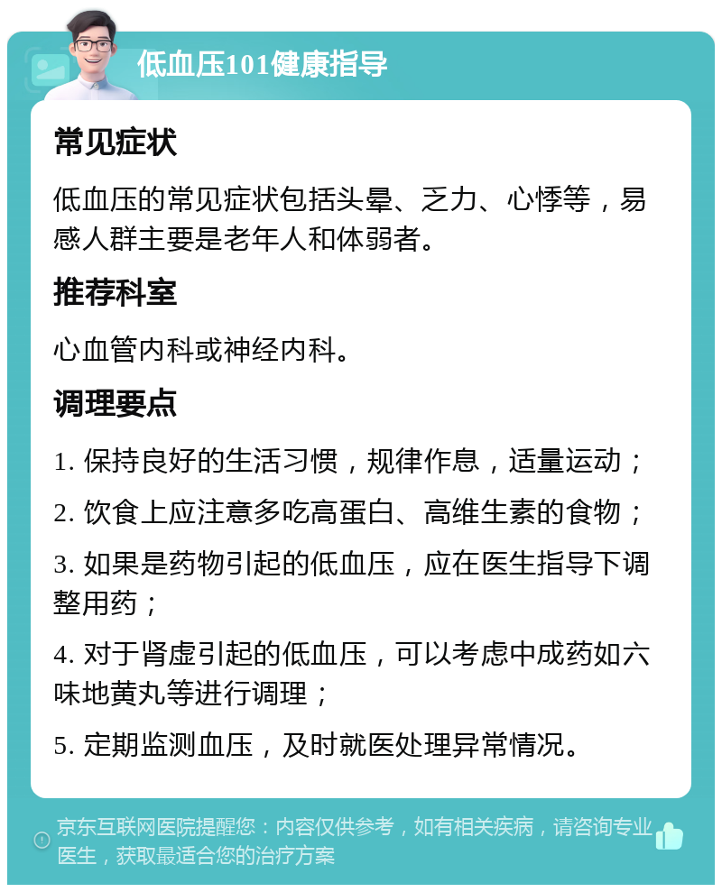 低血压101健康指导 常见症状 低血压的常见症状包括头晕、乏力、心悸等，易感人群主要是老年人和体弱者。 推荐科室 心血管内科或神经内科。 调理要点 1. 保持良好的生活习惯，规律作息，适量运动； 2. 饮食上应注意多吃高蛋白、高维生素的食物； 3. 如果是药物引起的低血压，应在医生指导下调整用药； 4. 对于肾虚引起的低血压，可以考虑中成药如六味地黄丸等进行调理； 5. 定期监测血压，及时就医处理异常情况。