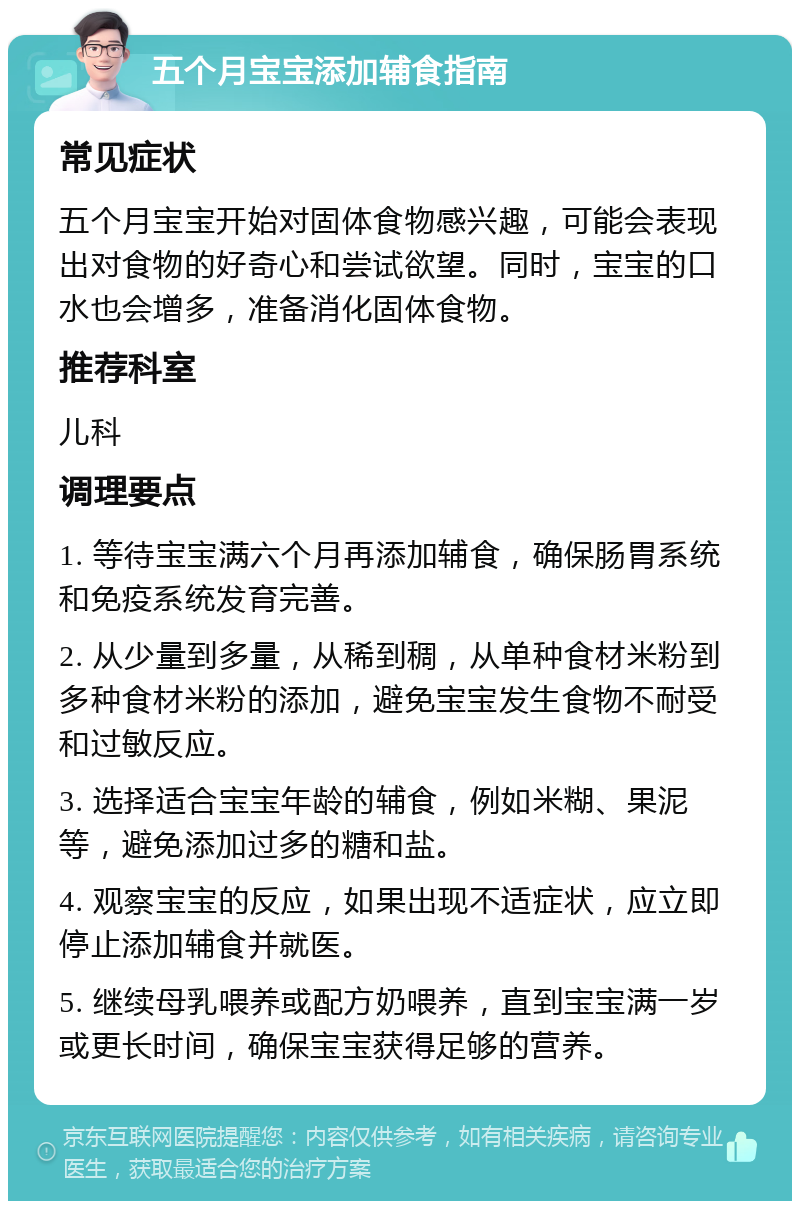 五个月宝宝添加辅食指南 常见症状 五个月宝宝开始对固体食物感兴趣，可能会表现出对食物的好奇心和尝试欲望。同时，宝宝的口水也会增多，准备消化固体食物。 推荐科室 儿科 调理要点 1. 等待宝宝满六个月再添加辅食，确保肠胃系统和免疫系统发育完善。 2. 从少量到多量，从稀到稠，从单种食材米粉到多种食材米粉的添加，避免宝宝发生食物不耐受和过敏反应。 3. 选择适合宝宝年龄的辅食，例如米糊、果泥等，避免添加过多的糖和盐。 4. 观察宝宝的反应，如果出现不适症状，应立即停止添加辅食并就医。 5. 继续母乳喂养或配方奶喂养，直到宝宝满一岁或更长时间，确保宝宝获得足够的营养。