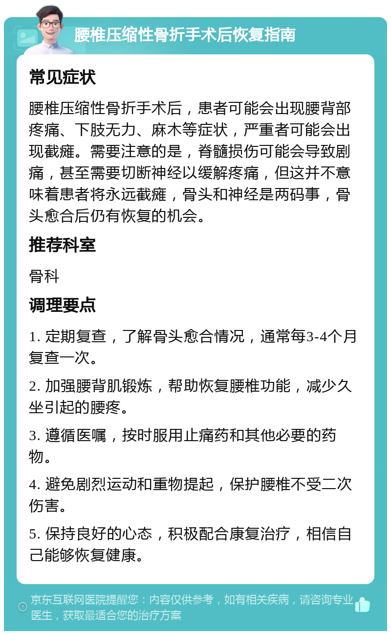 腰椎压缩性骨折手术后恢复指南 常见症状 腰椎压缩性骨折手术后，患者可能会出现腰背部疼痛、下肢无力、麻木等症状，严重者可能会出现截瘫。需要注意的是，脊髓损伤可能会导致剧痛，甚至需要切断神经以缓解疼痛，但这并不意味着患者将永远截瘫，骨头和神经是两码事，骨头愈合后仍有恢复的机会。 推荐科室 骨科 调理要点 1. 定期复查，了解骨头愈合情况，通常每3-4个月复查一次。 2. 加强腰背肌锻炼，帮助恢复腰椎功能，减少久坐引起的腰疼。 3. 遵循医嘱，按时服用止痛药和其他必要的药物。 4. 避免剧烈运动和重物提起，保护腰椎不受二次伤害。 5. 保持良好的心态，积极配合康复治疗，相信自己能够恢复健康。