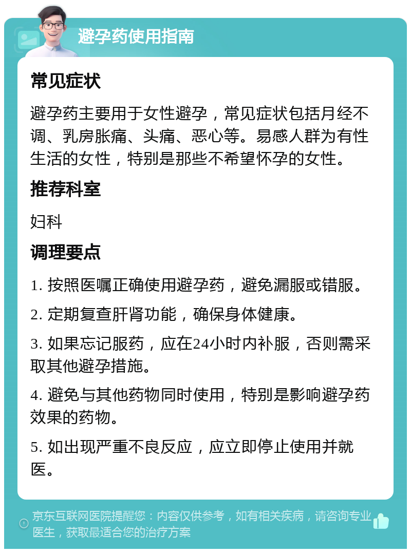 避孕药使用指南 常见症状 避孕药主要用于女性避孕，常见症状包括月经不调、乳房胀痛、头痛、恶心等。易感人群为有性生活的女性，特别是那些不希望怀孕的女性。 推荐科室 妇科 调理要点 1. 按照医嘱正确使用避孕药，避免漏服或错服。 2. 定期复查肝肾功能，确保身体健康。 3. 如果忘记服药，应在24小时内补服，否则需采取其他避孕措施。 4. 避免与其他药物同时使用，特别是影响避孕药效果的药物。 5. 如出现严重不良反应，应立即停止使用并就医。