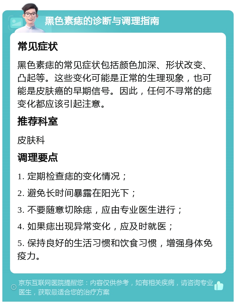 黑色素痣的诊断与调理指南 常见症状 黑色素痣的常见症状包括颜色加深、形状改变、凸起等。这些变化可能是正常的生理现象，也可能是皮肤癌的早期信号。因此，任何不寻常的痣变化都应该引起注意。 推荐科室 皮肤科 调理要点 1. 定期检查痣的变化情况； 2. 避免长时间暴露在阳光下； 3. 不要随意切除痣，应由专业医生进行； 4. 如果痣出现异常变化，应及时就医； 5. 保持良好的生活习惯和饮食习惯，增强身体免疫力。