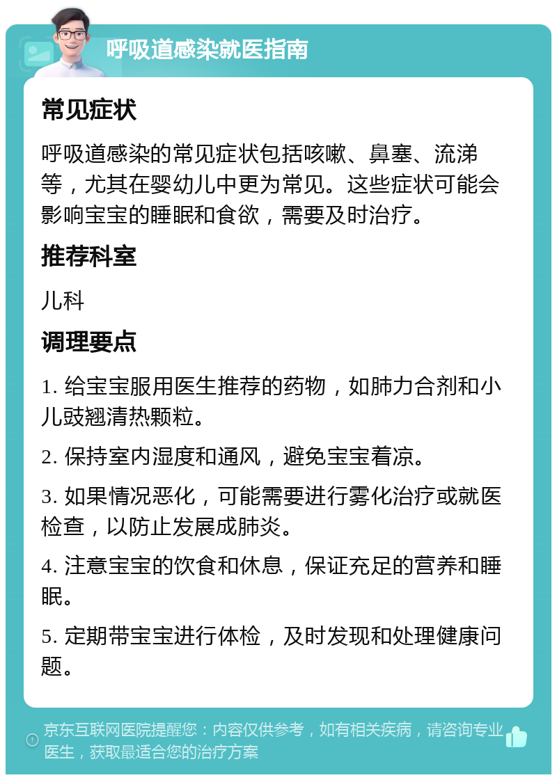 呼吸道感染就医指南 常见症状 呼吸道感染的常见症状包括咳嗽、鼻塞、流涕等，尤其在婴幼儿中更为常见。这些症状可能会影响宝宝的睡眠和食欲，需要及时治疗。 推荐科室 儿科 调理要点 1. 给宝宝服用医生推荐的药物，如肺力合剂和小儿豉翘清热颗粒。 2. 保持室内湿度和通风，避免宝宝着凉。 3. 如果情况恶化，可能需要进行雾化治疗或就医检查，以防止发展成肺炎。 4. 注意宝宝的饮食和休息，保证充足的营养和睡眠。 5. 定期带宝宝进行体检，及时发现和处理健康问题。