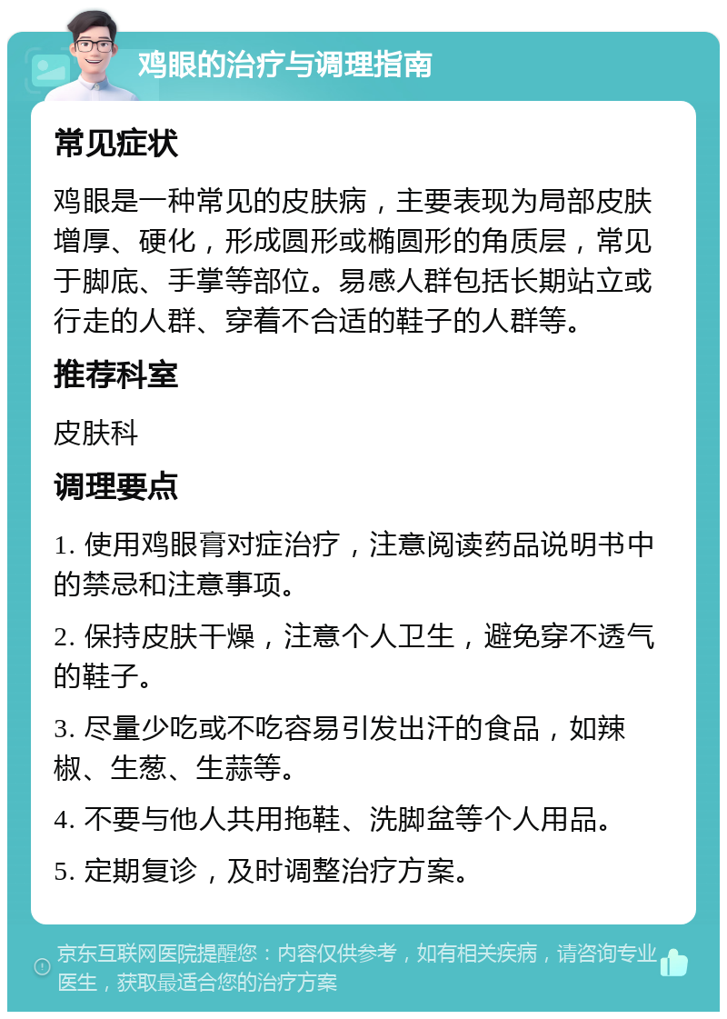 鸡眼的治疗与调理指南 常见症状 鸡眼是一种常见的皮肤病，主要表现为局部皮肤增厚、硬化，形成圆形或椭圆形的角质层，常见于脚底、手掌等部位。易感人群包括长期站立或行走的人群、穿着不合适的鞋子的人群等。 推荐科室 皮肤科 调理要点 1. 使用鸡眼膏对症治疗，注意阅读药品说明书中的禁忌和注意事项。 2. 保持皮肤干燥，注意个人卫生，避免穿不透气的鞋子。 3. 尽量少吃或不吃容易引发出汗的食品，如辣椒、生葱、生蒜等。 4. 不要与他人共用拖鞋、洗脚盆等个人用品。 5. 定期复诊，及时调整治疗方案。