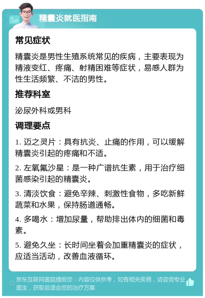 精囊炎就医指南 常见症状 精囊炎是男性生殖系统常见的疾病，主要表现为精液变红、疼痛、射精困难等症状，易感人群为性生活频繁、不洁的男性。 推荐科室 泌尿外科或男科 调理要点 1. 迈之灵片：具有抗炎、止痛的作用，可以缓解精囊炎引起的疼痛和不适。 2. 左氧氟沙星：是一种广谱抗生素，用于治疗细菌感染引起的精囊炎。 3. 清淡饮食：避免辛辣、刺激性食物，多吃新鲜蔬菜和水果，保持肠道通畅。 4. 多喝水：增加尿量，帮助排出体内的细菌和毒素。 5. 避免久坐：长时间坐着会加重精囊炎的症状，应适当活动，改善血液循环。