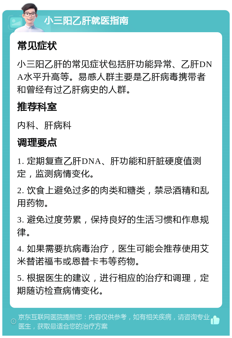 小三阳乙肝就医指南 常见症状 小三阳乙肝的常见症状包括肝功能异常、乙肝DNA水平升高等。易感人群主要是乙肝病毒携带者和曾经有过乙肝病史的人群。 推荐科室 内科、肝病科 调理要点 1. 定期复查乙肝DNA、肝功能和肝脏硬度值测定，监测病情变化。 2. 饮食上避免过多的肉类和糖类，禁忌酒精和乱用药物。 3. 避免过度劳累，保持良好的生活习惯和作息规律。 4. 如果需要抗病毒治疗，医生可能会推荐使用艾米替诺福韦或恩替卡韦等药物。 5. 根据医生的建议，进行相应的治疗和调理，定期随访检查病情变化。