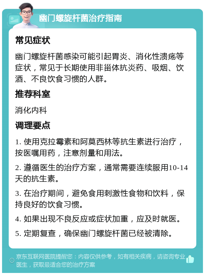 幽门螺旋杆菌治疗指南 常见症状 幽门螺旋杆菌感染可能引起胃炎、消化性溃疡等症状，常见于长期使用非甾体抗炎药、吸烟、饮酒、不良饮食习惯的人群。 推荐科室 消化内科 调理要点 1. 使用克拉霉素和阿莫西林等抗生素进行治疗，按医嘱用药，注意剂量和用法。 2. 遵循医生的治疗方案，通常需要连续服用10-14天的抗生素。 3. 在治疗期间，避免食用刺激性食物和饮料，保持良好的饮食习惯。 4. 如果出现不良反应或症状加重，应及时就医。 5. 定期复查，确保幽门螺旋杆菌已经被清除。